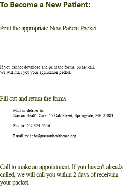 To Become a New Patient: Print the appropriate New Patient Packet If you cannot download and print the forms, please call. We will mail you your application packet. Fill out and return the forms Mail or deliver to: Nasson Health Care, 15 Oak Street, Springvale, ME 04083 Fax to: 207 324-0546 Email to: info@nassonhealthcare.org Call to make an appointment. If you haven't already called, we will call you within 2 days of receiving your packet.